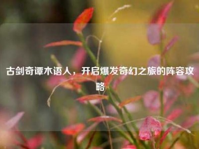 古剑奇谭木语人，开启爆发奇幻之旅的阵容攻略
