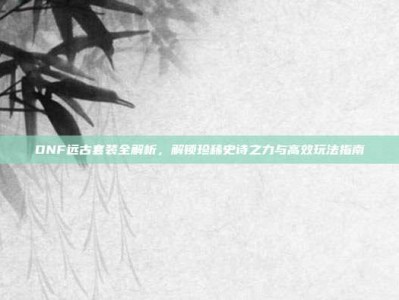 DNF远古套装全解析，解锁珍稀史诗之力与高效玩法指南
