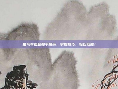 抽气车视频和平精英，掌握技巧，轻松取胜！