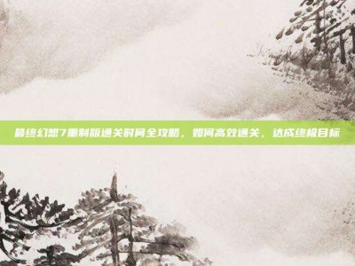 最终幻想7重制版通关时间全攻略，如何高效通关，达成终极目标