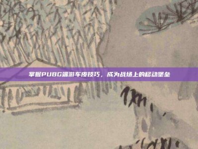 掌握PUBG端游车皮技巧，成为战场上的移动堡垒
