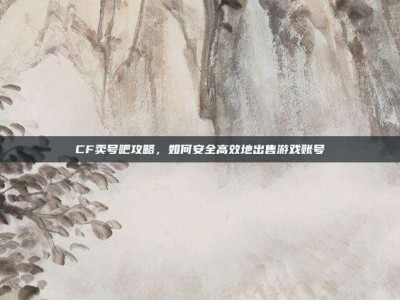 CF卖号吧攻略，如何安全高效地出售游戏账号
