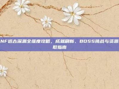 DNF远古深渊全维度攻略，成就刷新、BOSS挑战与资源获取指南