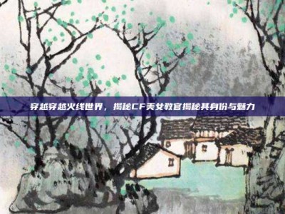 穿越穿越火线世界，揭秘CF美女教官揭秘其身份与魅力