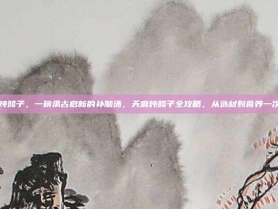天麻炖鸽子，一碗承古启新的补脑汤，天麻炖鸽子全攻略，从选材到食养一次说透