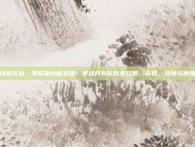 逆战月券礼包，零成本也能变强！逆战月券礼包全攻略，获取、兑换与使用技巧