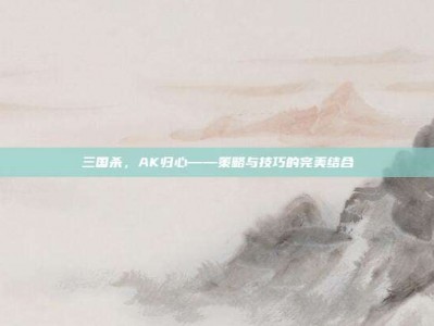 三国杀，AK归心——策略与技巧的完美结合