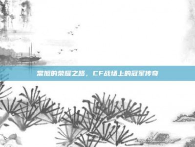 常旭的荣耀之路，CF战场上的冠军传奇