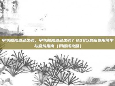 甲状腺检查多少钱，甲状腺检查多少钱？2025最新费用清单与避坑指南（附省钱攻略）