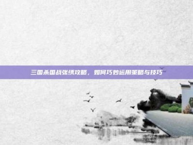 三国杀国战张绣攻略，如何巧妙运用策略与技巧