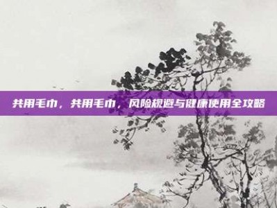共用毛巾，共用毛巾，风险规避与健康使用全攻略