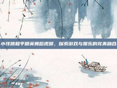 小孩跳和平精英舞蹈视频，探索游戏与娱乐的完美融合