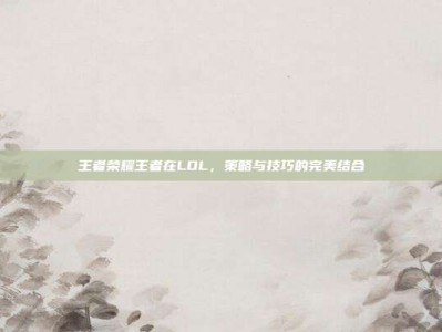 王者荣耀王者在LOL，策略与技巧的完美结合