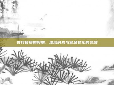 古代官员的假期，沐浴时光与官场文化的交融
