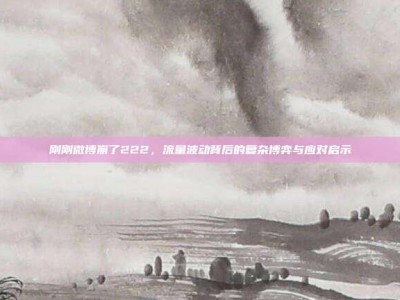刚刚微博崩了222，流量波动背后的复杂博弈与应对启示