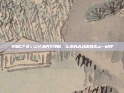掌握CF通行证升级购买攻略，让你的游戏体验更上一层楼