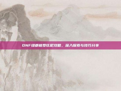 DNF绿都格罗兹尼攻略，深入探索与技巧分享