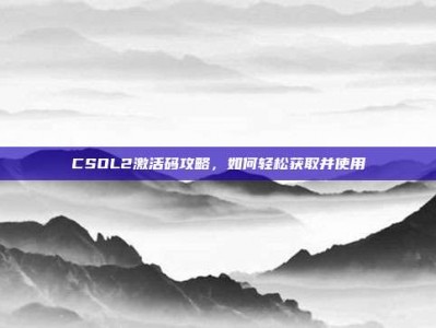 CSOL2激活码攻略，如何轻松获取并使用