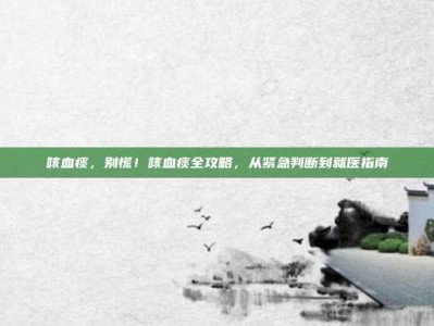 咳血痰，别慌！咳血痰全攻略，从紧急判断到就医指南