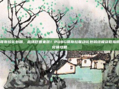 pubg哥斯拉礼包码，战场巨兽来袭！PUBG哥斯拉联动礼包码终极获取指南 最全兑换攻略