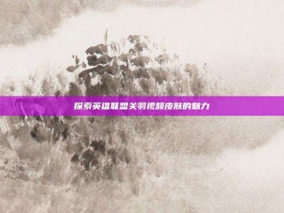 探索英雄联盟关羽视频皮肤的魅力