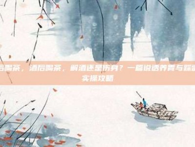 酒后喝茶，酒后喝茶，解酒还是伤身？一篇说透养胃与踩雷的实操攻略