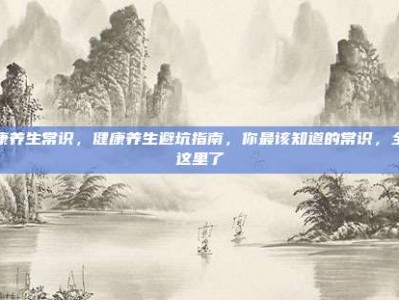 健康养生常识，健康养生避坑指南，你最该知道的常识，全在这里了