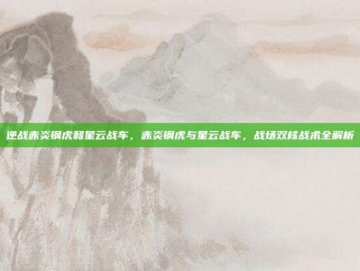 逆战赤炎钢虎和星云战车，赤炎钢虎与星云战车，战场双核战术全解析