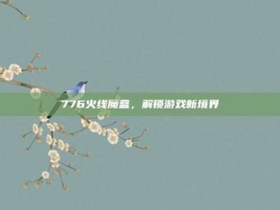 776火线魔盒，解锁游戏新境界
