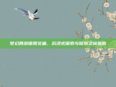 梦幻西游德阳文庙，沉浸式探索与冒险之旅指南