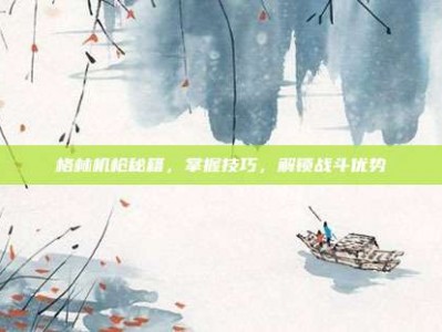 格林机枪秘籍，掌握技巧，解锁战斗优势