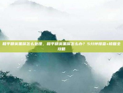 和平精英黑屏怎么处理，和平精英黑屏怎么办？5分钟排查+修复全攻略