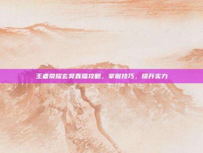 王者荣耀玄奘直播攻略，掌握技巧，提升实力