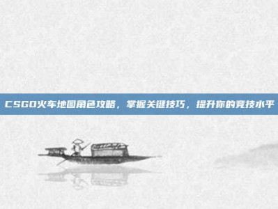CSGO火车地图角色攻略，掌握关键技巧，提升你的竞技水平