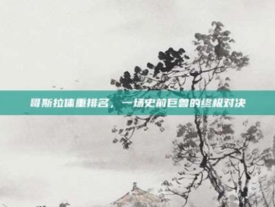 哥斯拉体重排名，一场史前巨兽的终极对决