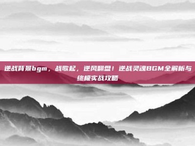 逆战背景bgm，战歌起，逆风翻盘！逆战灵魂BGM全解析与终极实战攻略