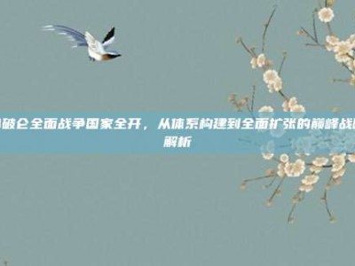拿破仑全面战争国家全开，从体系构建到全面扩张的巅峰战略解析