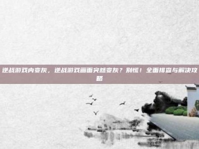 逆战游戏内变灰，逆战游戏画面突然变灰？别慌！全面排查与解决攻略