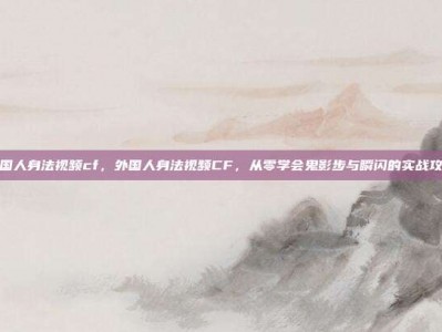 外国人身法视频cf，外国人身法视频CF，从零学会鬼影步与瞬闪的实战攻略