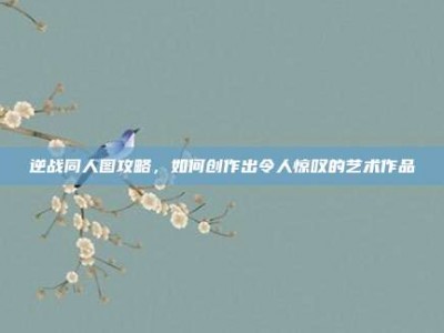 逆战同人图攻略，如何创作出令人惊叹的艺术作品