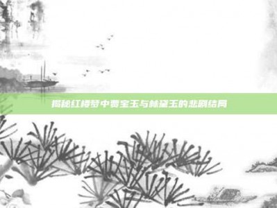 揭秘红楼梦中贾宝玉与林黛玉的悲剧结局