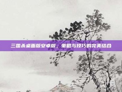 三国杀桌面版安卓版，策略与技巧的完美结合