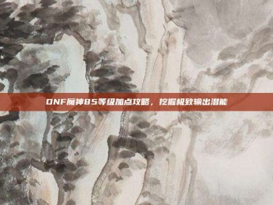 DNF魔神85等级加点攻略，挖掘极致输出潜能