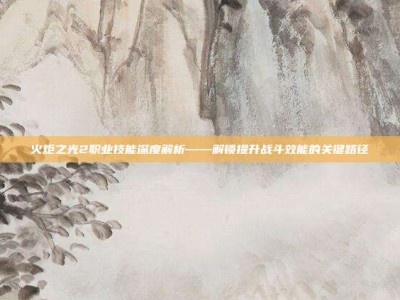 火炬之光2职业技能深度解析——解锁提升战斗效能的关键路径