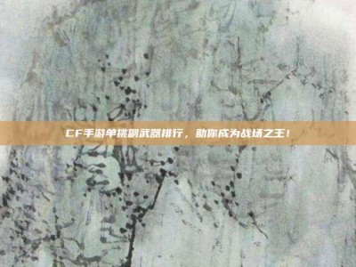 CF手游单挑副武器排行，助你成为战场之王！