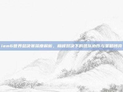 iem6世界总决赛深度解析，巅峰对决下的团队协作与策略博弈