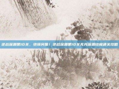 逆战深渊第10关，绝境突围！逆战深渊第10关无光深渊终极通关攻略