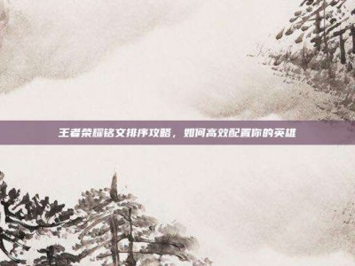 王者荣耀铭文排序攻略，如何高效配置你的英雄