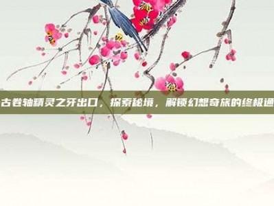 上古卷轴精灵之牙出口，探索秘境，解锁幻想奇旅的终极通道