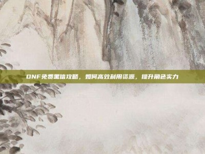 DNF免费黑信攻略，如何高效利用资源，提升角色实力